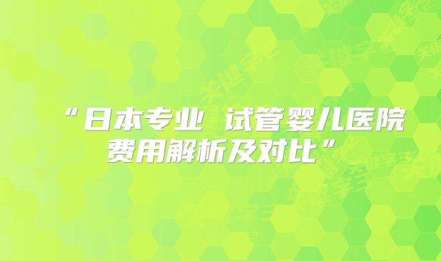 “日本专业 试管婴儿医院费用解析及对比”