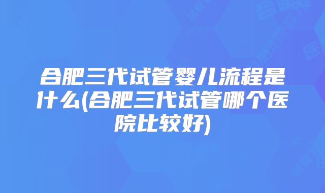 合肥三代试管婴儿流程是什么(合肥三代试管哪个医院比较好)