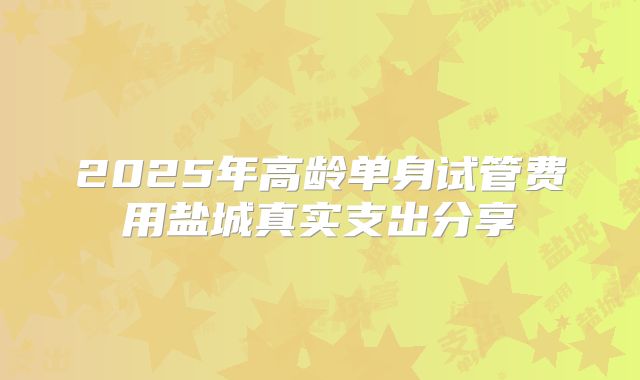 2025年高龄单身试管费用盐城真实支出分享