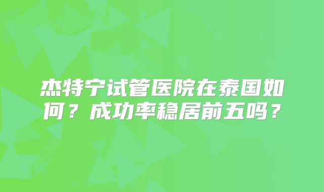 杰特宁试管医院在泰国如何？成功率稳居前五吗？