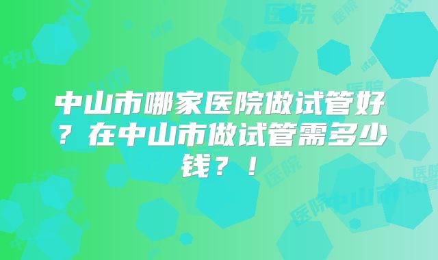 中山市哪家医院做试管好？在中山市做试管需多少钱？！