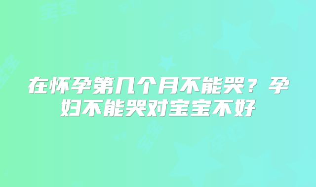 在怀孕第几个月不能哭?孕妇不能哭对宝宝不好