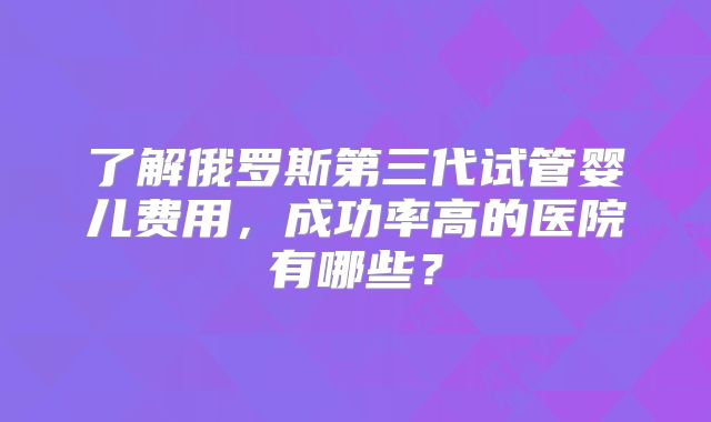 了解俄罗斯第三代试管婴儿费用，成功率高的医院有哪些？