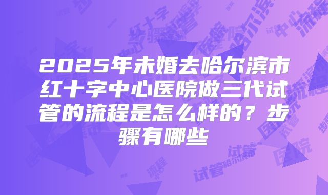 2025年未婚去哈尔滨市红十字中心医院做三代试管的流程是怎么样的?步骤有哪些