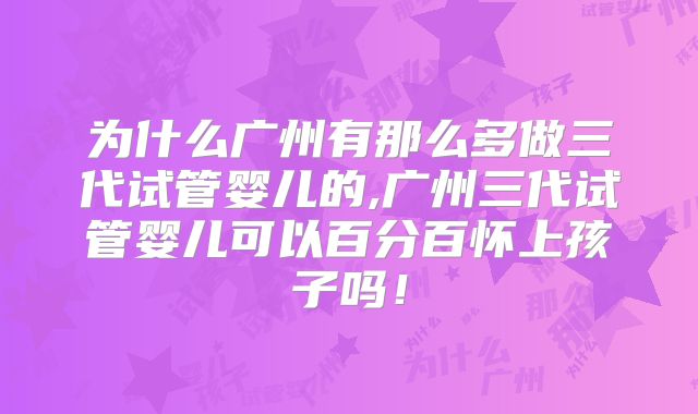 为什么广州有那么多做三代试管婴儿的,广州三代试管婴儿可以百分百怀上孩子吗！