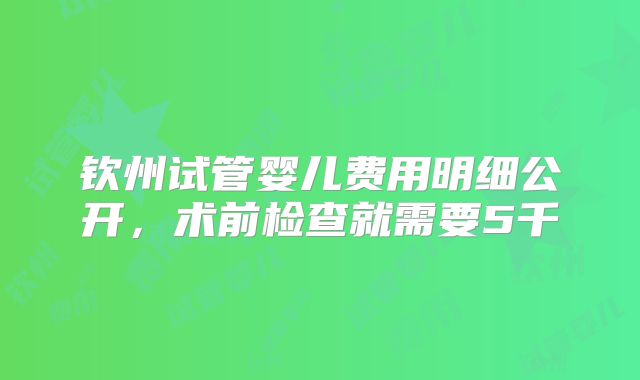 钦州试管婴儿费用明细公开，术前检查就需要5千
