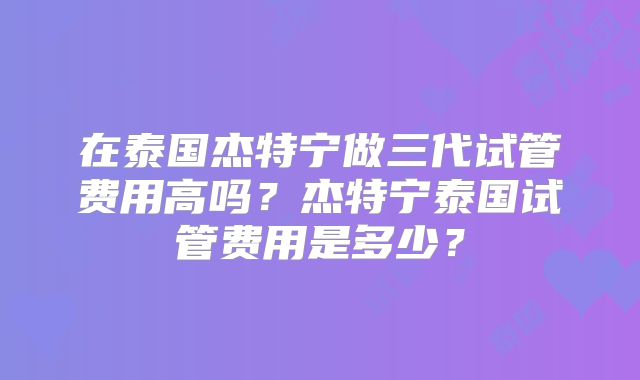 在泰国杰特宁做三代试管费用高吗？杰特宁泰国试管费用是多少？