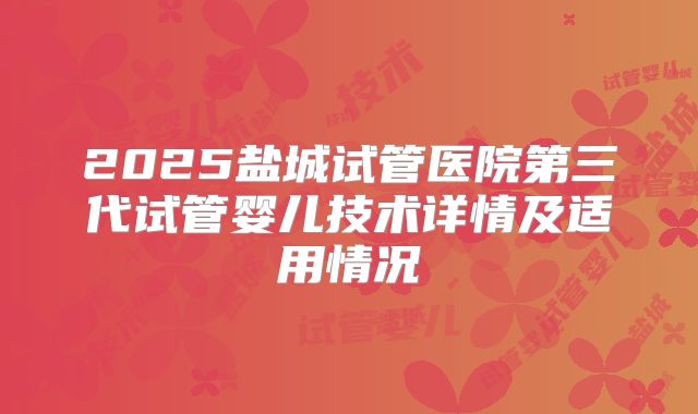 2025盐城试管医院第三代试管婴儿技术详情及适用情况