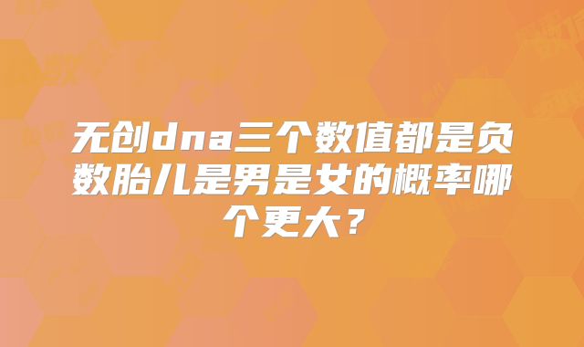 无创dna三个数值都是负数胎儿是男是女的概率哪个更大？