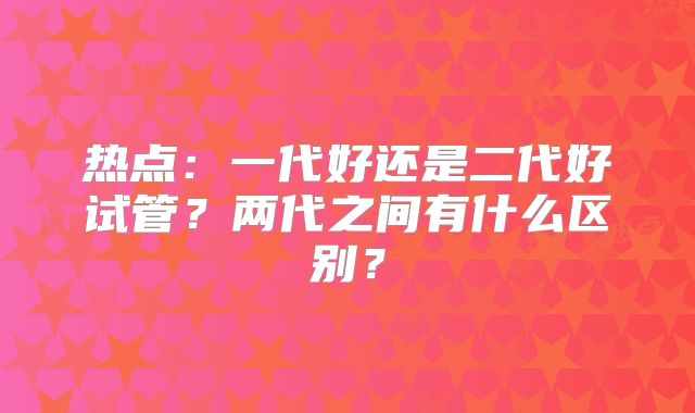 热点：一代好还是二代好试管？两代之间有什么区别？