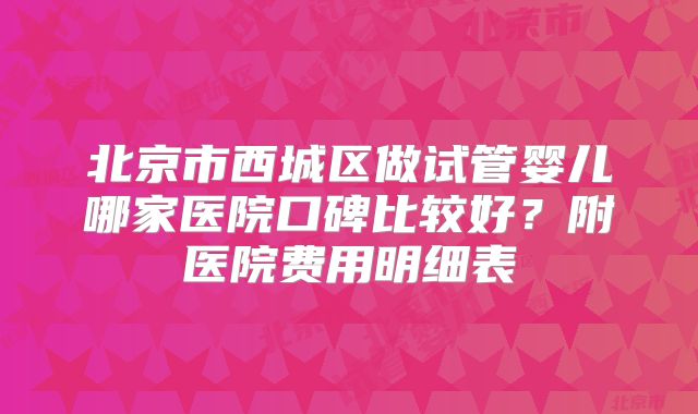 北京市西城区做试管婴儿哪家医院口碑比较好？附医院费用明细表