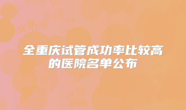 全重庆试管成功率比较高的医院名单公布