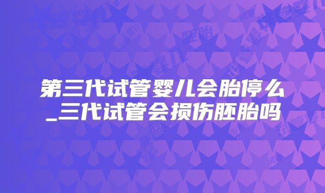 第三代试管婴儿会胎停么_三代试管会损伤胚胎吗