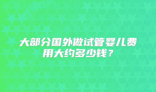 大部分国外做试管婴儿费用大约多少钱?