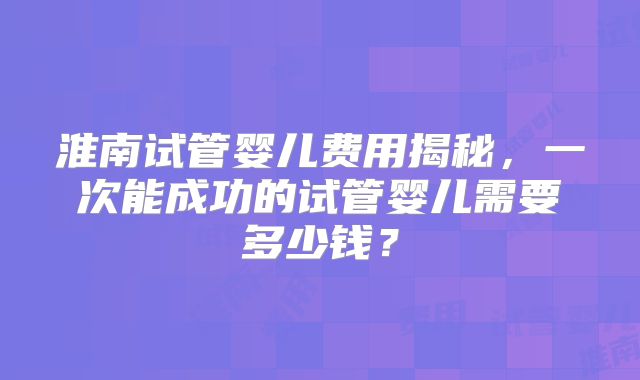 淮南试管婴儿费用揭秘,一次能成功的试管婴儿需要多少钱?