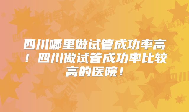 四川哪里做试管成功率高!四川做试管成功率比较高的医院!