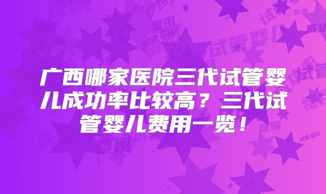广西哪家医院三代试管婴儿成功率比较高?三代试管婴儿费用一览!