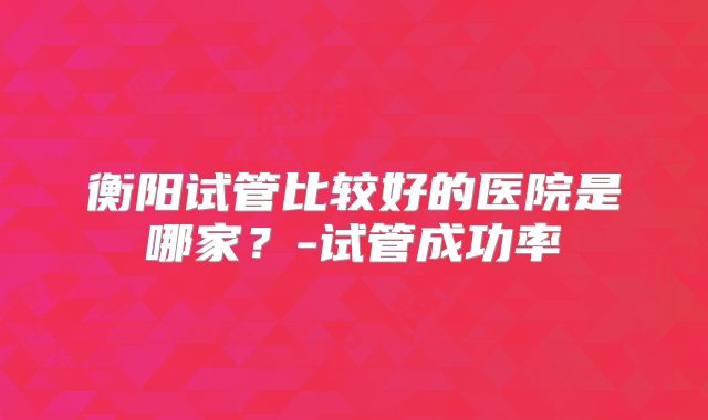 衡阳试管比较好的医院是哪家？-试管成功率