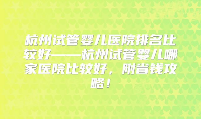 杭州试管婴儿医院排名比较好——杭州试管婴儿哪家医院比较好，附省钱攻略！