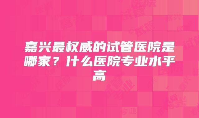 嘉兴最权威的试管医院是哪家？什么医院专业水平高