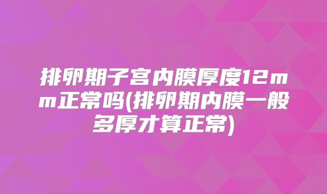 排卵期子宫内膜厚度12mm正常吗(排卵期内膜一般多厚才算正常)