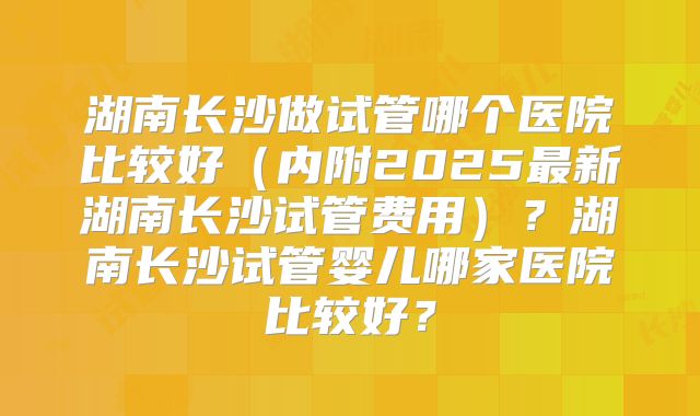 湖南长沙做试管哪个医院比较好（内附2025最新湖南长沙试管费用）？湖南长沙试管婴儿哪家医院比较好？