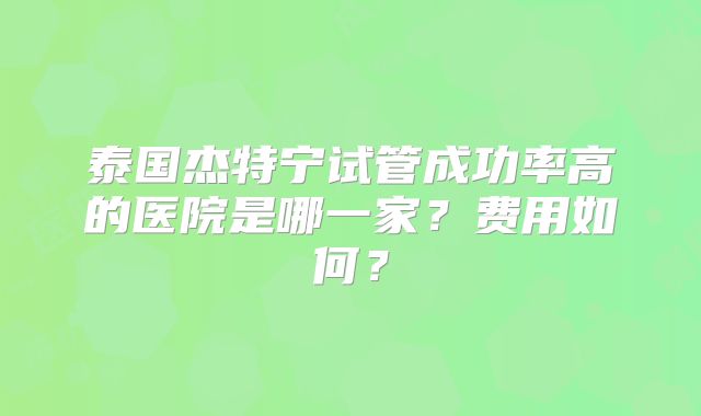 泰国杰特宁试管成功率高的医院是哪一家？费用如何？