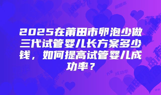 2025在莆田市卵泡少做三代试管婴儿长方案多少钱，如何提高试管婴儿成功率？