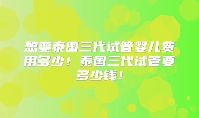 想要泰国三代试管婴儿费用多少!泰国三代试管要多少钱!