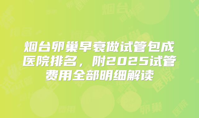 烟台卵巢早衰做试管包成医院排名，附2025试管费用全部明细解读