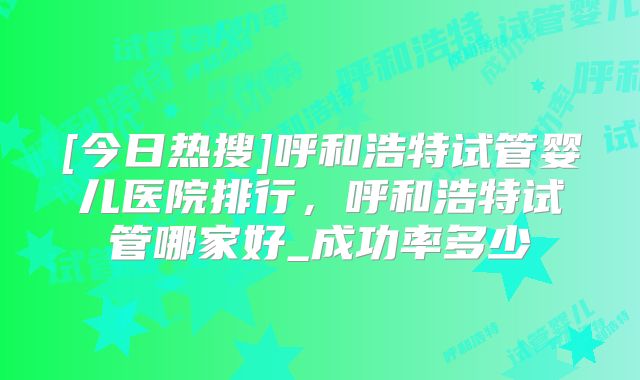 [今日热搜]呼和浩特试管婴儿医院排行，呼和浩特试管哪家好_成功率多少