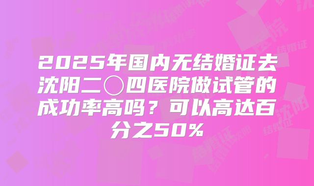 2025年国内无结婚证去沈阳二〇四医院做试管的成功率高吗?可以高达百分之50%
