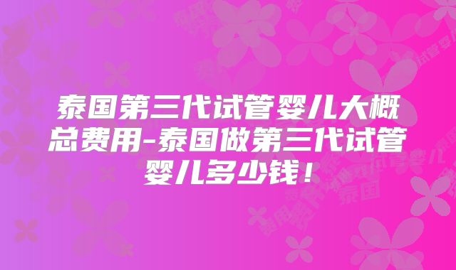 泰国第三代试管婴儿大概总费用-泰国做第三代试管婴儿多少钱！