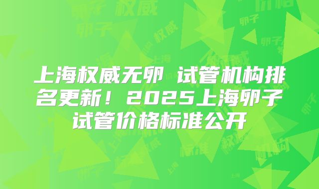 上海权威无卵�试管机构排名更新！2025上海卵子试管价格标准公开