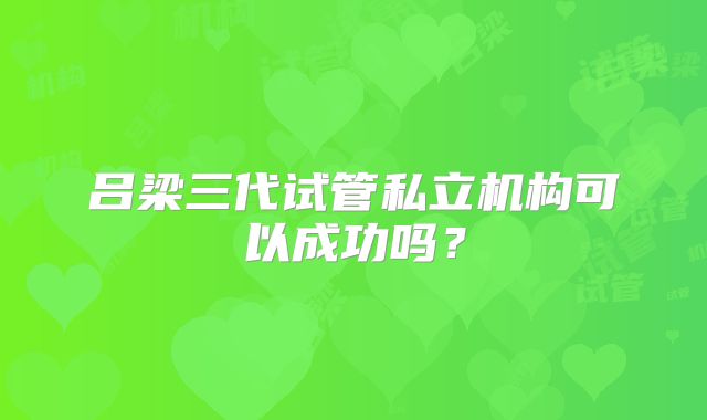 吕梁三代试管私立机构可以成功吗？