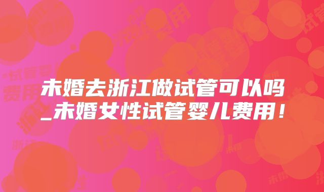 未婚去浙江做试管可以吗_未婚女性试管婴儿费用！