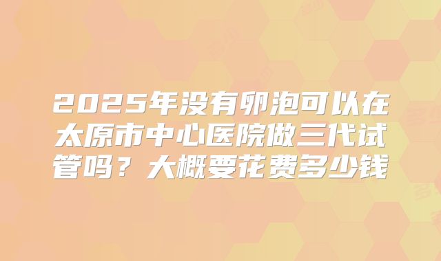 2025年没有卵泡可以在太原市中心医院做三代试管吗？大概要花费多少钱