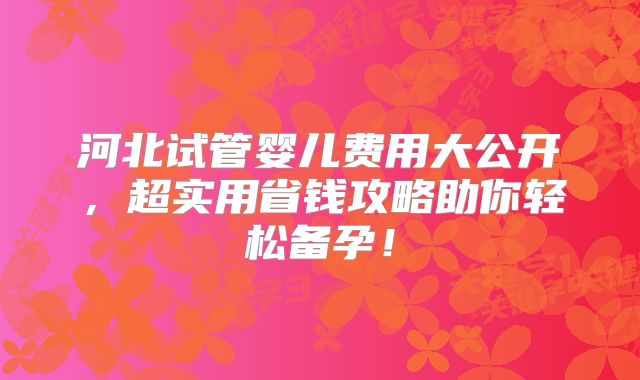 河北试管婴儿费用大公开,超实用省钱攻略助你轻松备孕!