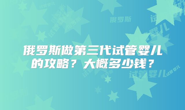 俄罗斯做第三代试管婴儿的攻略？大概多少钱？