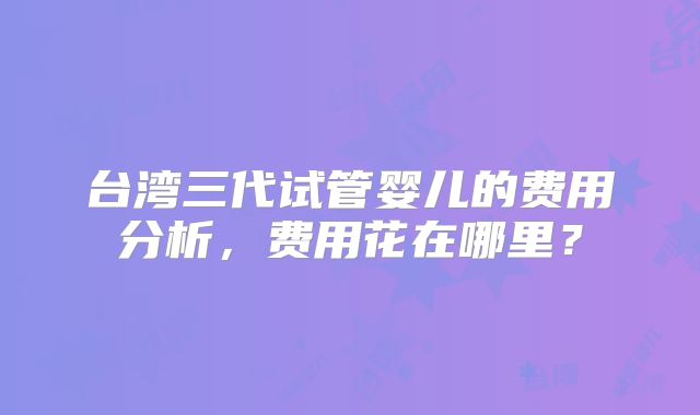 台湾三代试管婴儿的费用分析,费用花在哪里?