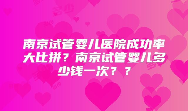 南京试管婴儿医院成功率大比拼?南京试管婴儿多少钱一次??