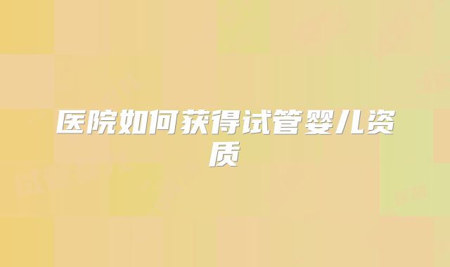 医院如何获得试管婴儿资质