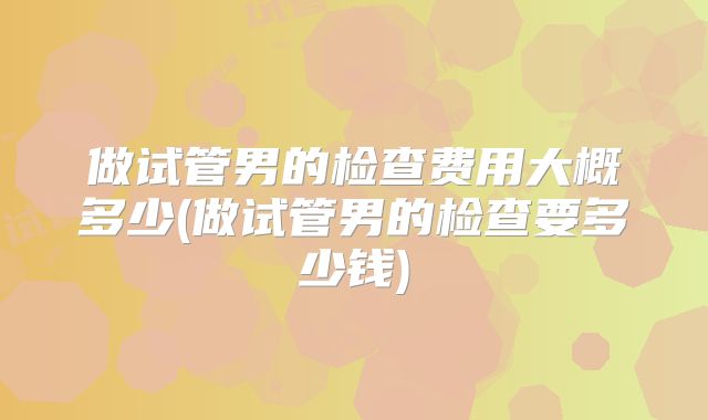 做试管男的检查费用大概多少(做试管男的检查要多少钱)