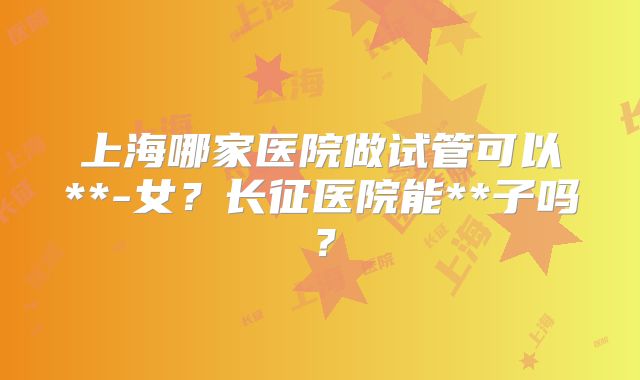 上海哪家医院做试管可以**-女？长征医院能**子吗？