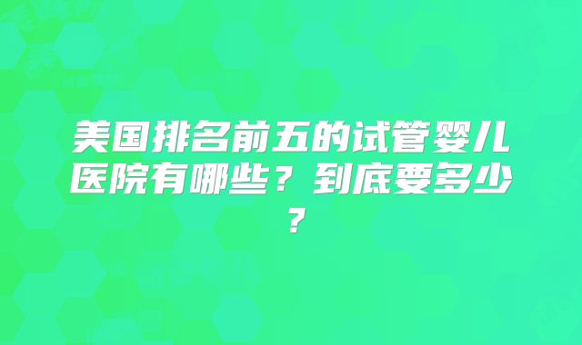 美国排名前五的试管婴儿医院有哪些？到底要多少？