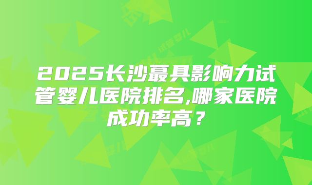 2025长沙蕞具影响力试管婴儿医院排名,哪家医院成功率高？