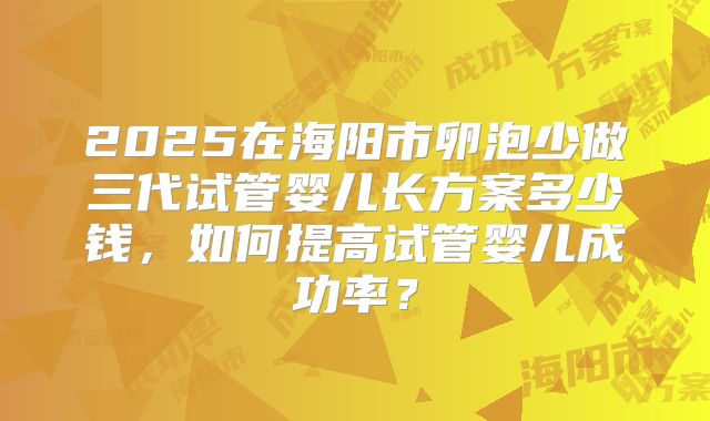 2025在海阳市卵泡少做三代试管婴儿长方案多少钱，如何提高试管婴儿成功率？