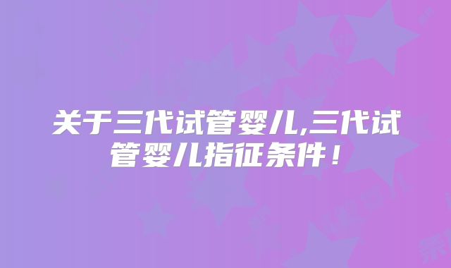 关于三代试管婴儿,三代试管婴儿指征条件!