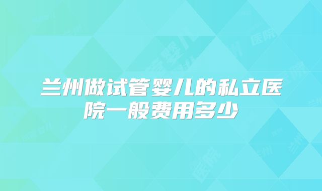 兰州做试管婴儿的私立医院一般费用多少