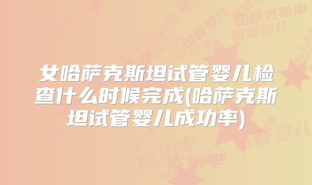 女哈萨克斯坦试管婴儿检查什么时候完成(哈萨克斯坦试管婴儿成功率)